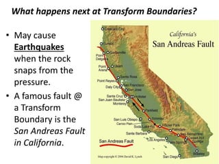 What happens next at Transform Boundaries?
• May cause
Earthquakes
when the rock
snaps from the
pressure.
• A famous fault @
a Transform
Boundary is the
San Andreas Fault
in California.
 