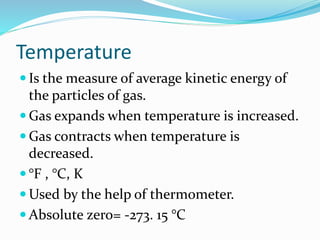 Temperature
 Is the measure of average kinetic energy of
the particles of gas.
 Gas expands when temperature is increased.
 Gas contracts when temperature is
decreased.
 °F , °C, K
 Used by the help of thermometer.
 Absolute zero= -273. 15 °C
 