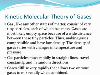 Kinetic Molecular Theory of Gases
 Gas , like any other states of matter, consist of very
tiny particles, each of which has mass. Gases are
most likely empty space because of a wide distance
between these tiny particles. Thus, making gases
compressible and have low density. The density of
gases varies with changes in temperature and
pressure.
 Gas particles move rapidly in straight lines, travel
constantly, and in random directions.
 Gases diffuse very rapidly that allows two or more
gases to mix readily when combined.
 