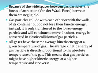  Because of the wide spaces between gas particles, the
forces of attraction (Van der Waals Force) between
them are negligible.
 Gas particles collide with each other or with the walls
of its container but do not lose their kinetic energy;
instead, it is only transferred to the lower-energy
particle and will continue to move. In short, energy is
conserved in elastic collisions of gas particles.
 All gases have the same average kinetic energy at a
given temperature of gas. The average kinetic energy of
gas particle is directly proportional to the absolute
temperature of the gas. This means that gas particles
might have higher kinetic energy at a higher
temperature and vice versa.
 
