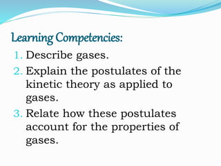 Learning Competencies:
1. Describe gases.
2. Explain the postulates of the
kinetic theory as applied to
gases.
3. Relate how these postulates
account for the properties of
gases.
 