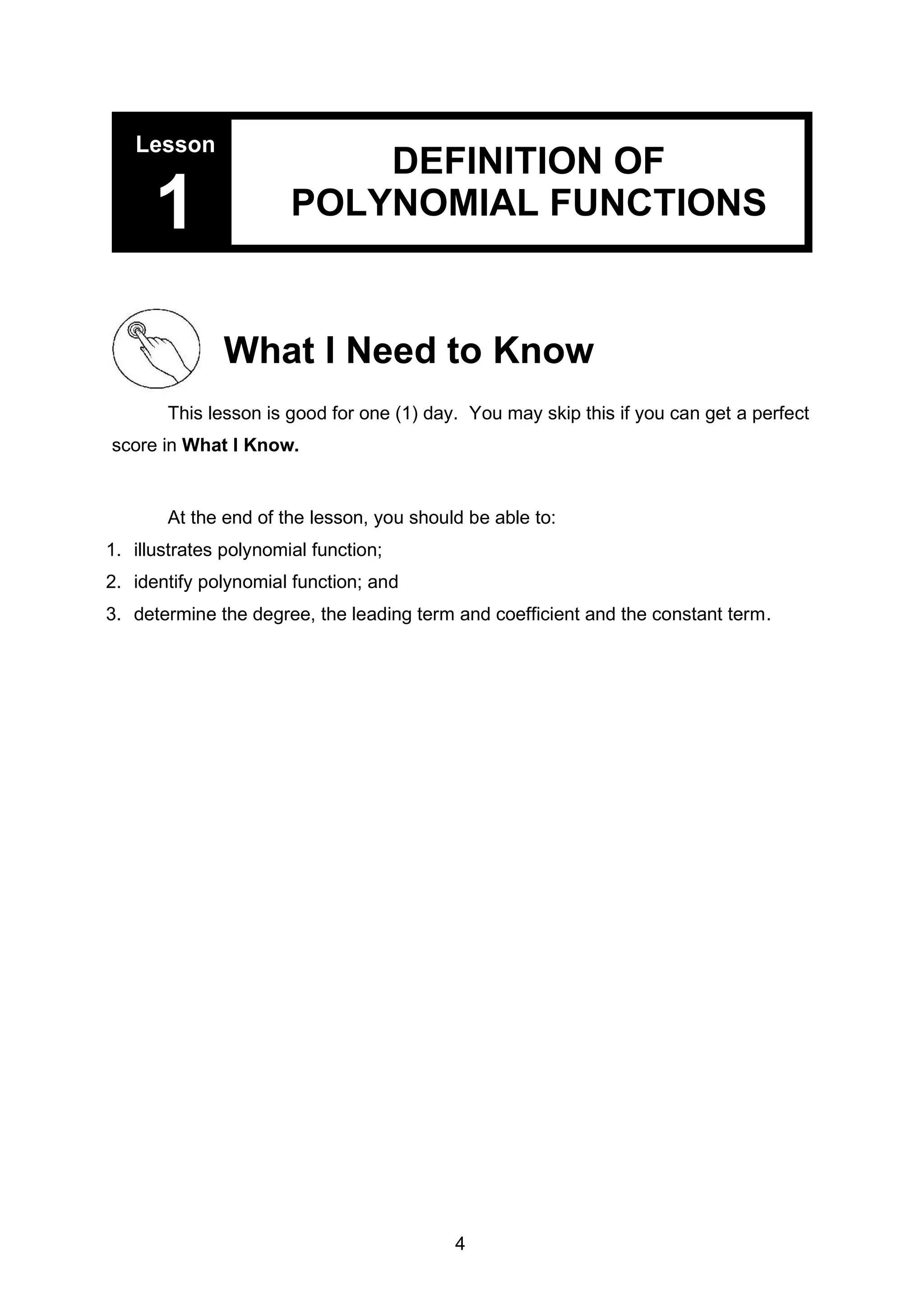 Lesson
1
DEFINITION OF
POLYNOMIAL FUNCTIONS
What I Need to Know
This lesson is good for one (1) day. You may skip this if you can get a perfect
score in What I Know.
At the end of the lesson, you should be able to:
1. illustrates polynomial function;
2. identify polynomial function; and
3. determine the degree, the leading term and coefficient and the constant term.
4
 