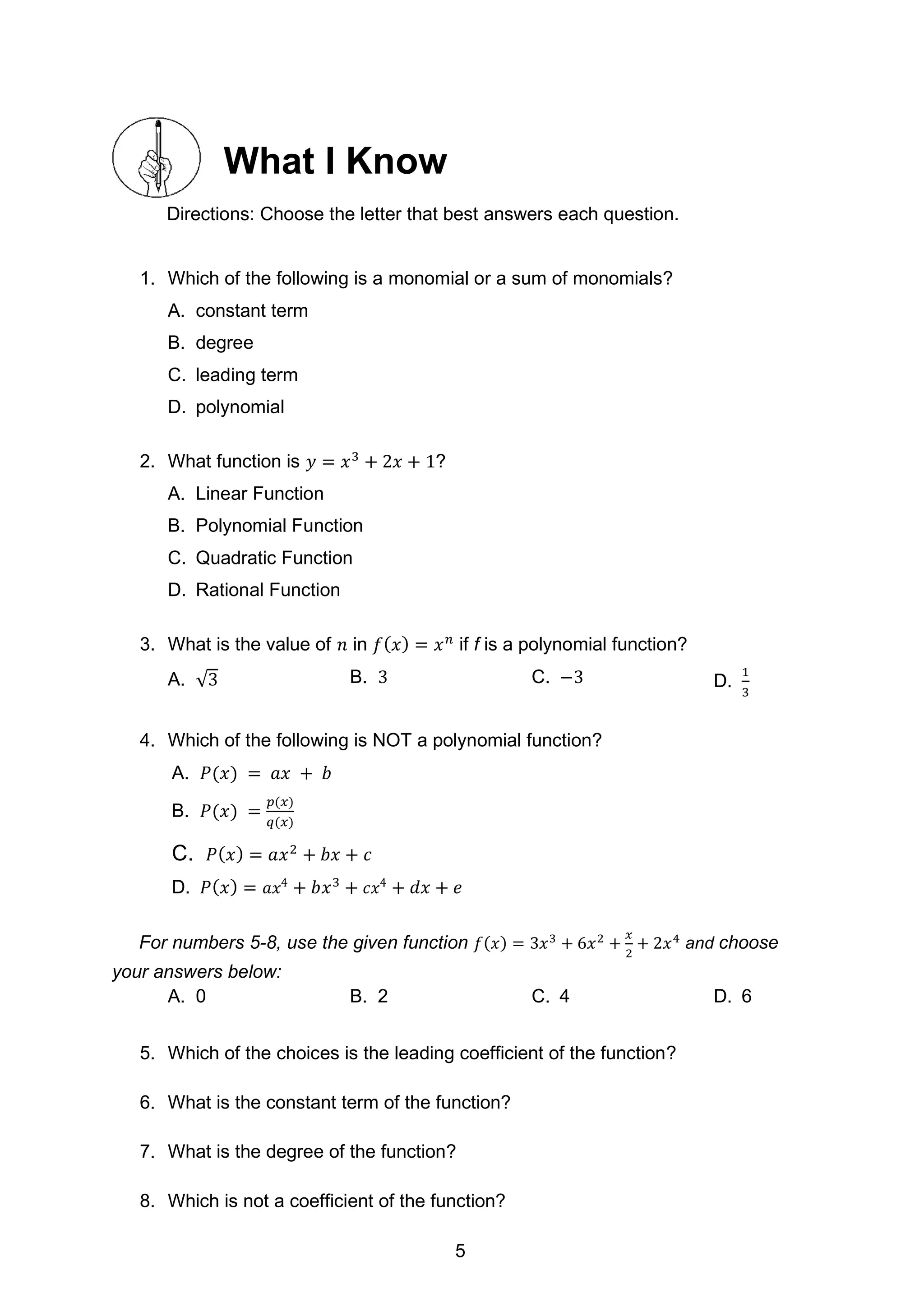 What I Know
Directions: Choose the letter that best answers each question.
1. Which of the following is a monomial or a sum of monomials?
A. constant term
B. degree
C. leading term
D. polynomial
2. What function is 𝑦 = 𝑥3
+ 2𝑥 + 1?
A. Linear Function
B. Polynomial Function
C. Quadratic Function
D. Rational Function
3. What is the value of 𝑛 in 𝑓(𝑥) = 𝑥𝑛
if f is a polynomial function?
A. √3 B. 3 C. −3 D.
1
3
4. Which of the following is NOT a polynomial function?
A. 𝑃(𝑥) = 𝑎𝑥 + 𝑏
B. 𝑃(𝑥) =
𝑝(𝑥)
𝑞(𝑥)
C. 𝑃(𝑥) = 𝑎𝑥2
+ 𝑏𝑥 + 𝑐
D. 𝑃(𝑥) = 𝑎𝑥4
+ 𝑏𝑥3
+ 𝑐𝑥4
+ 𝑑𝑥 + 𝑒
For numbers 5-8, use the given function 𝑓(𝑥) = 3𝑥3
+ 6𝑥2
+
𝑥
2
+ 2𝑥4
and choose
your answers below:
A. 0 B. 2 C. 4 D. 6
5. Which of the choices is the leading coefficient of the function?
6. What is the constant term of the function?
7. What is the degree of the function?
8. Which is not a coefficient of the function?
5
 