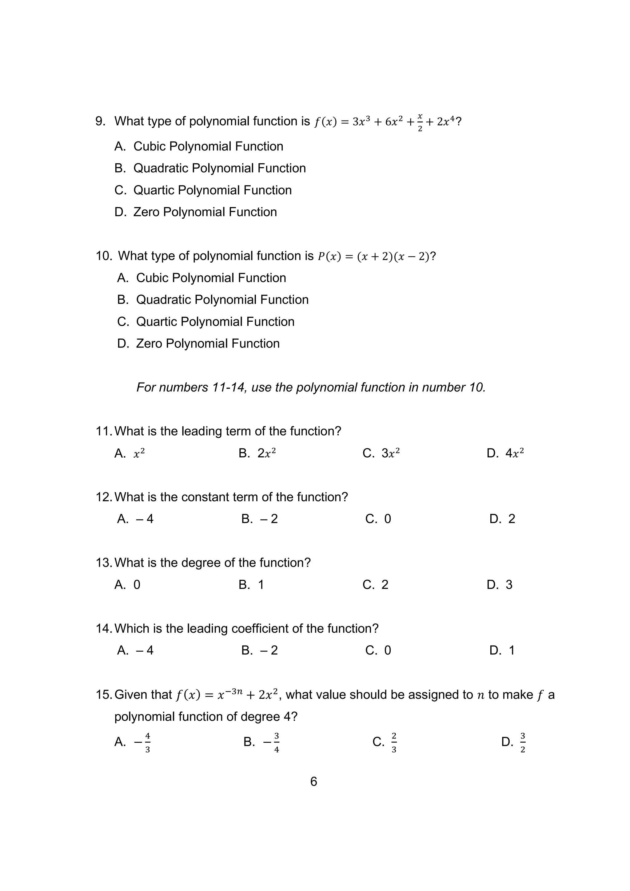 9. What type of polynomial function is 𝑓(𝑥) = 3𝑥3
+ 6𝑥2
+
𝑥
2
+ 2𝑥4
?
A. Cubic Polynomial Function
B. Quadratic Polynomial Function
C. Quartic Polynomial Function
D. Zero Polynomial Function
10. What type of polynomial function is 𝑃(𝑥) = (𝑥 + 2)(𝑥 − 2)?
A. Cubic Polynomial Function
B. Quadratic Polynomial Function
C. Quartic Polynomial Function
D. Zero Polynomial Function
For numbers 11-14, use the polynomial function in number 10.
11.What is the leading term of the function?
A. 𝑥2 B. 2𝑥2
C. 3𝑥2
D. 4𝑥2
12.What is the constant term of the function?
A. – 4 B. – 2 C. 0 D. 2
13.What is the degree of the function?
A. 0 B. 1 C. 2 D. 3
14.Which is the leading coefficient of the function?
A. – 4 B. – 2 C. 0 D. 1
15.Given that 𝑓(𝑥) = 𝑥−3𝑛
+ 2𝑥2
, what value should be assigned to 𝑛 to make 𝑓 a
polynomial function of degree 4?
A. −
4
3
B. −
3
4
C.
2
3
D.
3
2
6
 