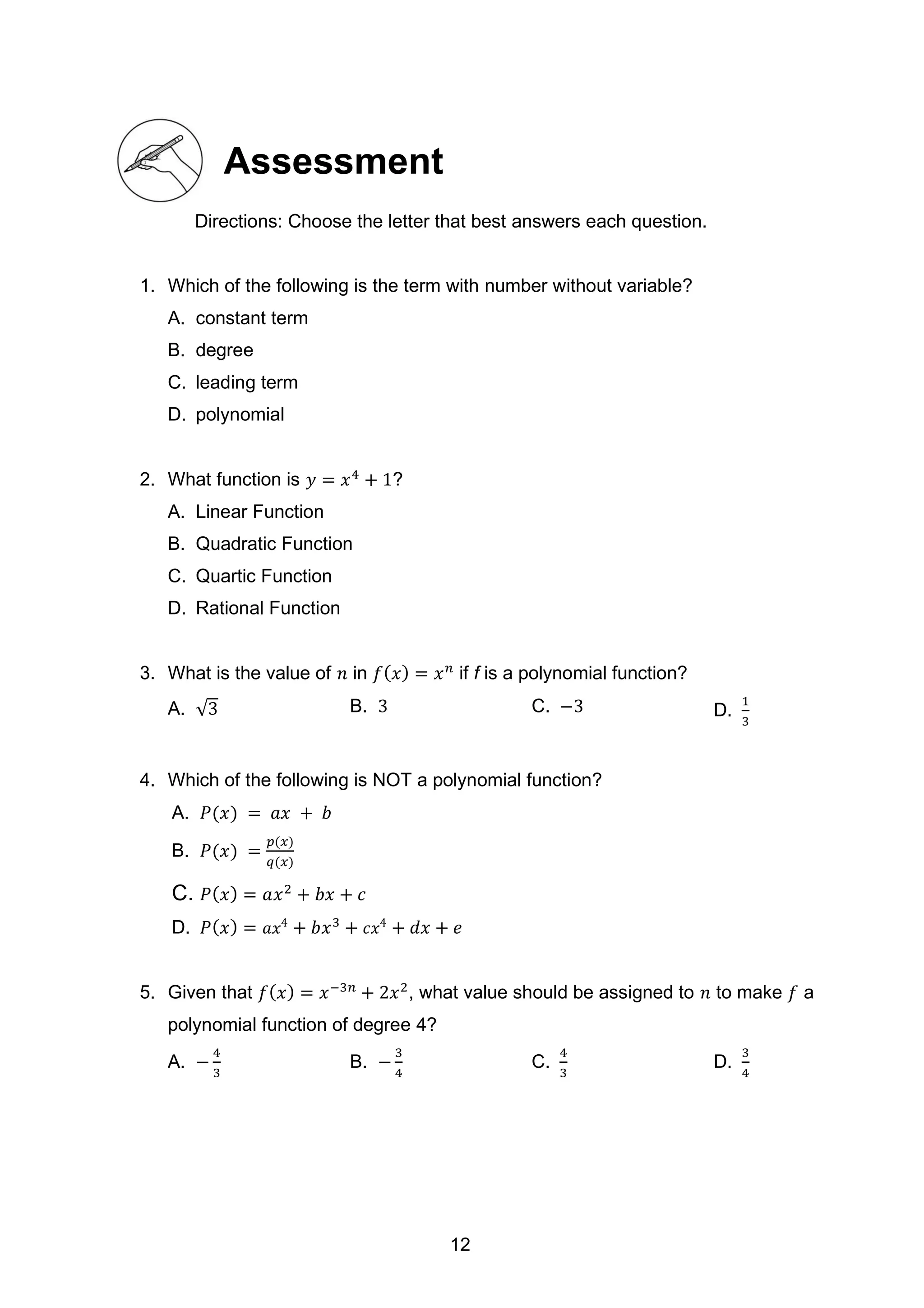 Assessment
Directions: Choose the letter that best answers each question.
1. Which of the following is the term with number without variable?
A. constant term
B. degree
C. leading term
D. polynomial
2. What function is 𝑦 = 𝑥4
+ 1?
A. Linear Function
B. Quadratic Function
C. Quartic Function
D. Rational Function
3. What is the value of 𝑛 in 𝑓(𝑥) = 𝑥𝑛
if f is a polynomial function?
A. √3 B. 3 C. −3 D.
1
3
4. Which of the following is NOT a polynomial function?
A. 𝑃(𝑥) = 𝑎𝑥 + 𝑏
B. 𝑃(𝑥) =
𝑝(𝑥)
𝑞(𝑥)
C. 𝑃(𝑥) = 𝑎𝑥2
+ 𝑏𝑥 + 𝑐
D. 𝑃(𝑥) = 𝑎𝑥4
+ 𝑏𝑥3
+ 𝑐𝑥4
+ 𝑑𝑥 + 𝑒
5. Given that 𝑓(𝑥) = 𝑥−3𝑛
+ 2𝑥2
, what value should be assigned to 𝑛 to make 𝑓 a
polynomial function of degree 4?
A. −
4
3
B. −
3
4
C.
4
3
D.
3
4
12
 