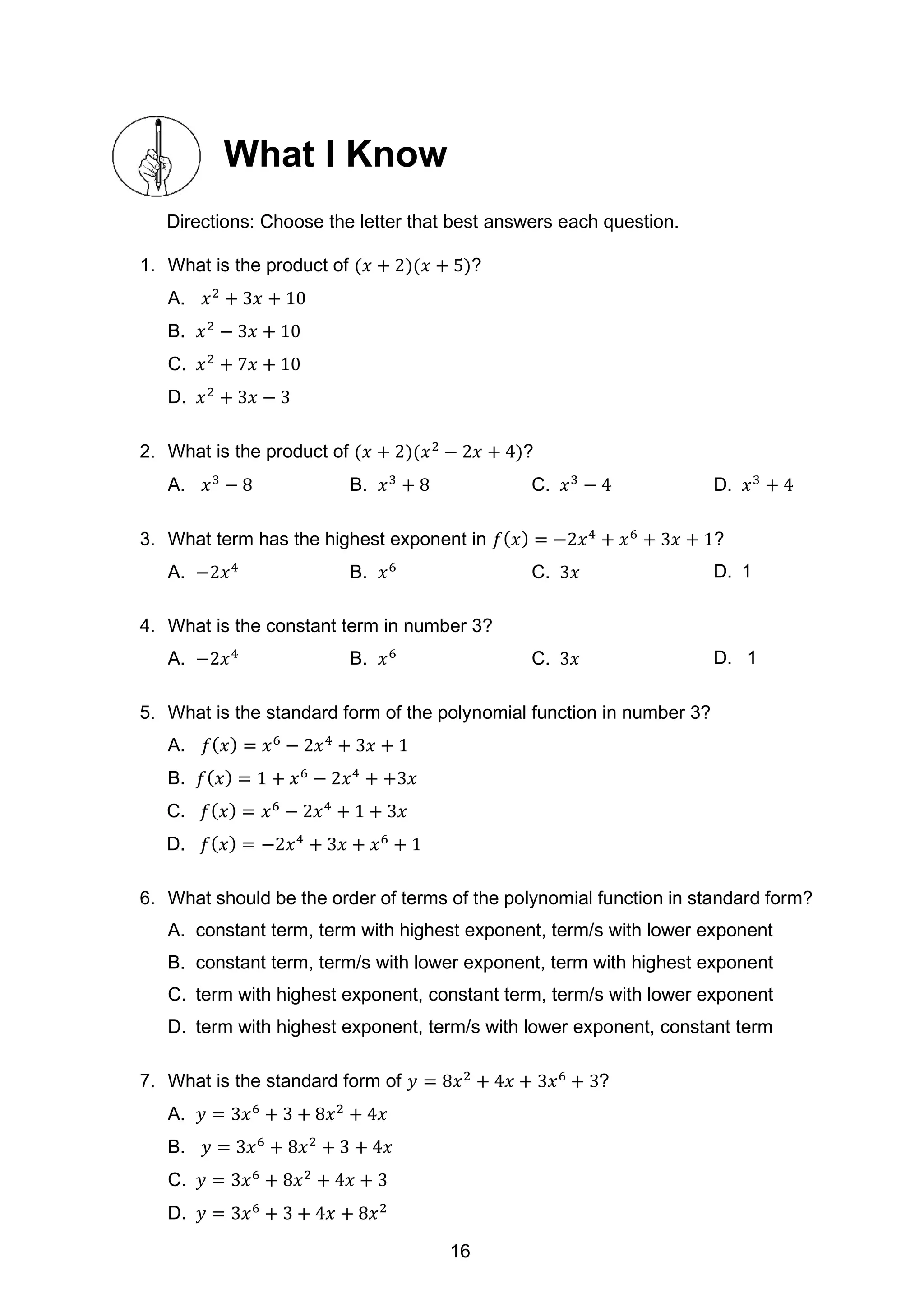 What I Know
Directions: Choose the letter that best answers each question.
1. What is the product of (𝑥 + 2)(𝑥 + 5)?
A. 𝑥2
+ 3𝑥 + 10
B. 𝑥2
− 3𝑥 + 10
C. 𝑥2
+ 7𝑥 + 10
D. 𝑥2
+ 3𝑥 − 3
2. What is the product of (𝑥 + 2)(𝑥2
− 2𝑥 + 4)?
A. 𝑥3
− 8 B. 𝑥3
+ 8 C. 𝑥3
− 4 D. 𝑥3
+ 4
3. What term has the highest exponent in 𝑓(𝑥) = −2𝑥4
+ 𝑥6
+ 3𝑥 + 1?
A. −2𝑥4
B. 𝑥6
C. 3𝑥 D. 1
4. What is the constant term in number 3?
A. −2𝑥4
B. 𝑥6
C. 3𝑥 D. 1
5. What is the standard form of the polynomial function in number 3?
A. 𝑓(𝑥) = 𝑥6
− 2𝑥4
+ 3𝑥 + 1
B. 𝑓(𝑥) = 1 + 𝑥6
− 2𝑥4
+ +3𝑥
C. 𝑓(𝑥) = 𝑥6
− 2𝑥4
+ 1 + 3𝑥
D. 𝑓(𝑥) = −2𝑥4
+ 3𝑥 + 𝑥6
+ 1
6. What should be the order of terms of the polynomial function in standard form?
A. constant term, term with highest exponent, term/s with lower exponent
B. constant term, term/s with lower exponent, term with highest exponent
C. term with highest exponent, constant term, term/s with lower exponent
D. term with highest exponent, term/s with lower exponent, constant term
7. What is the standard form of 𝑦 = 8𝑥2
+ 4𝑥 + 3𝑥6
+ 3?
A. 𝑦 = 3𝑥6
+ 3 + 8𝑥2
+ 4𝑥
B. 𝑦 = 3𝑥6
+ 8𝑥2
+ 3 + 4𝑥
C. 𝑦 = 3𝑥6
+ 8𝑥2
+ 4𝑥 + 3
D. 𝑦 = 3𝑥6
+ 3 + 4𝑥 + 8𝑥2
16
 