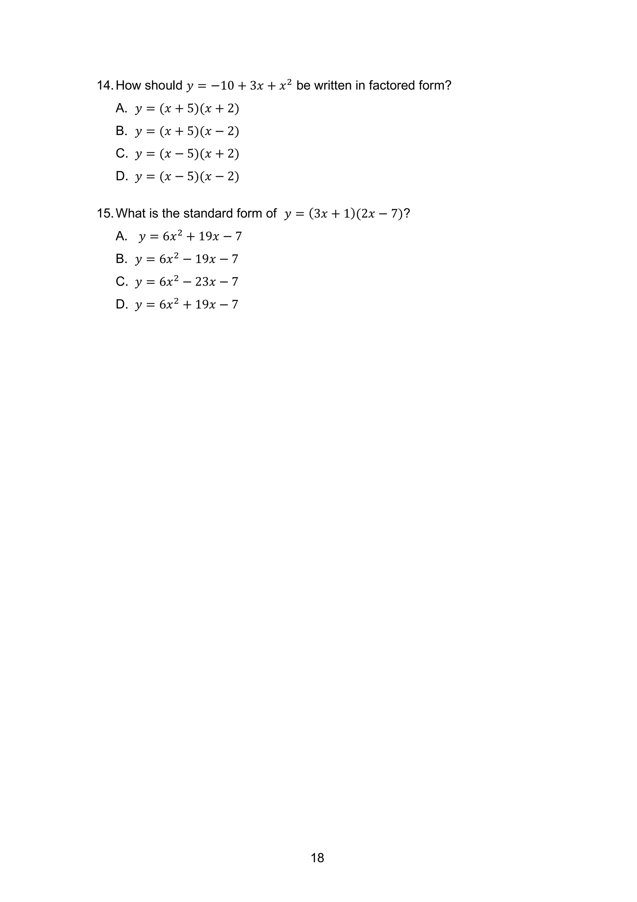 14.How should 𝑦 = −10 + 3𝑥 + 𝑥2
be written in factored form?
A. 𝑦 = (𝑥 + 5)(𝑥 + 2)
B. 𝑦 = (𝑥 + 5)(𝑥 − 2)
C. 𝑦 = (𝑥 − 5)(𝑥 + 2)
D. 𝑦 = (𝑥 − 5)(𝑥 − 2)
15.What is the standard form of 𝑦 = (3𝑥 + 1)(2𝑥 − 7)?
A. 𝑦 = 6𝑥2
+ 19𝑥 − 7
B. 𝑦 = 6𝑥2
− 19𝑥 − 7
C. 𝑦 = 6𝑥2
− 23𝑥 − 7
D. 𝑦 = 6𝑥2
+ 19𝑥 − 7
18
 