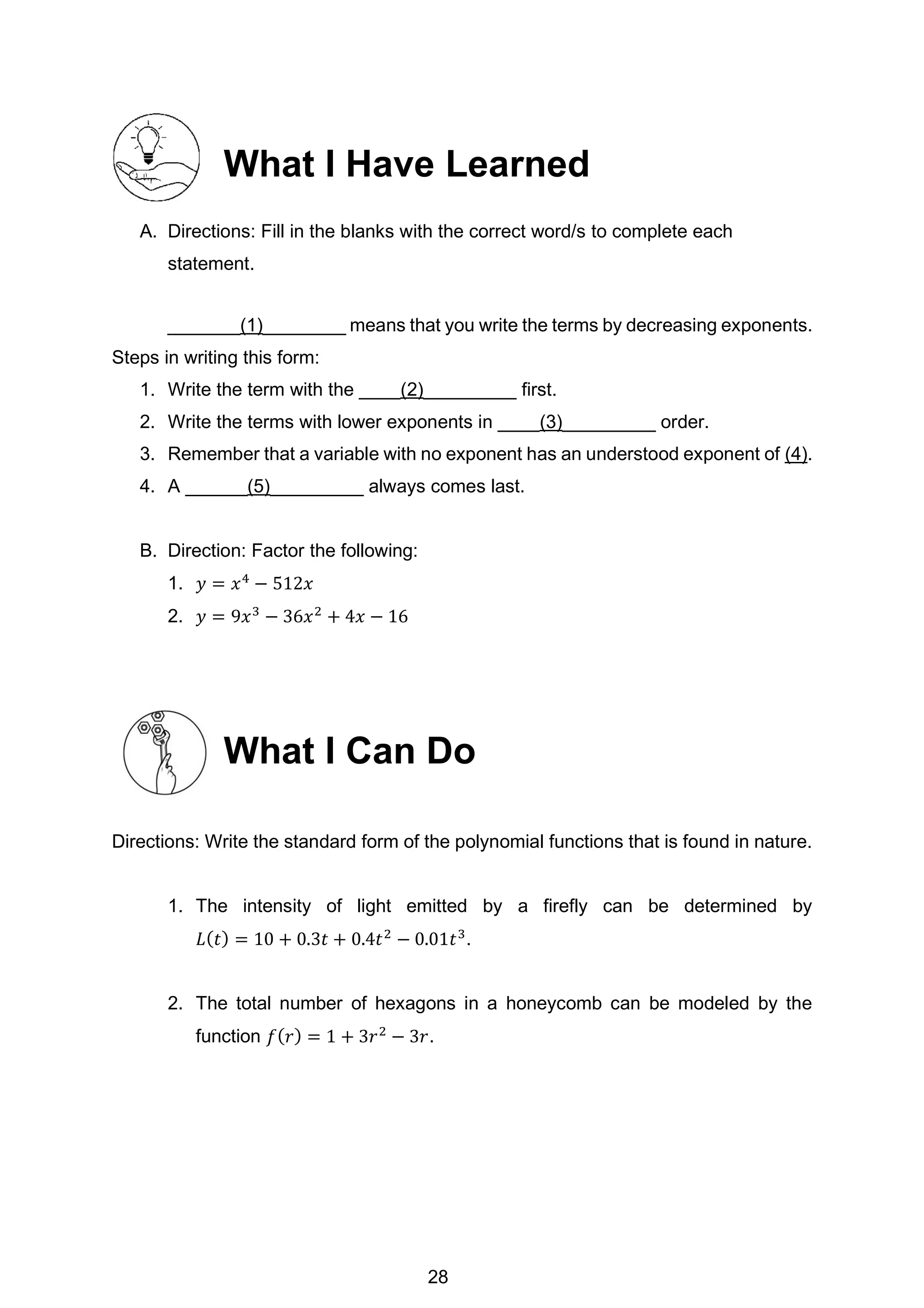 What I Have Learned
A. Directions: Fill in the blanks with the correct word/s to complete each
statement.
_______(1)________ means that you write the terms by decreasing exponents.
Steps in writing this form:
1. Write the term with the ____(2)_________ first.
2. Write the terms with lower exponents in ____(3)_________ order.
3. Remember that a variable with no exponent has an understood exponent of (4).
4. A ______(5)_________ always comes last.
B. Direction: Factor the following:
1. 𝑦 = 𝑥4
− 512𝑥
2. 𝑦 = 9𝑥3
− 36𝑥2
+ 4𝑥 − 16
What I Can Do
Directions: Write the standard form of the polynomial functions that is found in nature.
1. The intensity of light emitted by a firefly can be determined by
𝐿(𝑡) = 10 + 0.3𝑡 + 0.4𝑡2
− 0.01𝑡3
.
2. The total number of hexagons in a honeycomb can be modeled by the
function 𝑓(𝑟) = 1 + 3𝑟2
− 3𝑟.
28
 