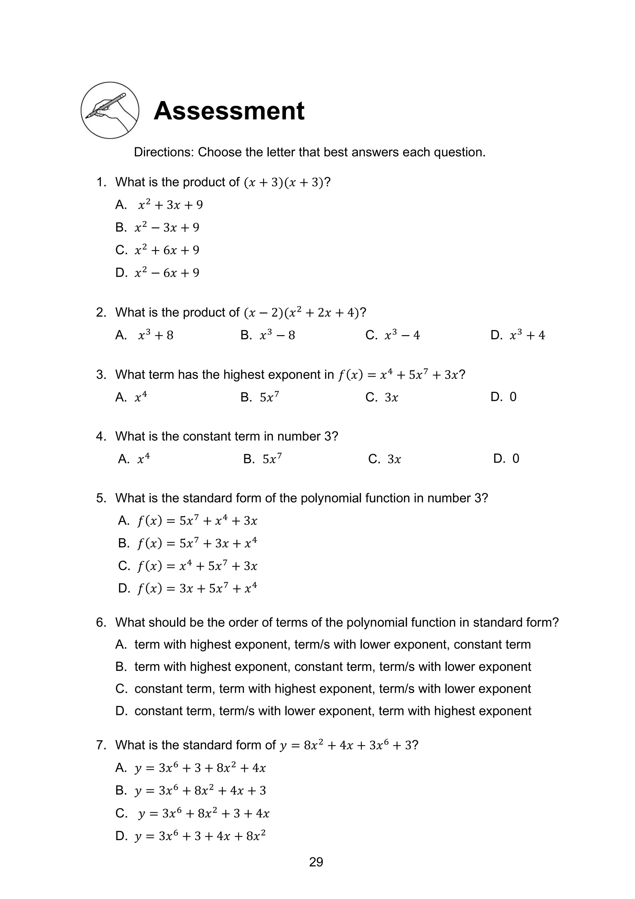 Assessment
Directions: Choose the letter that best answers each question.
1. What is the product of (𝑥 + 3)(𝑥 + 3)?
A. 𝑥2
+ 3𝑥 + 9
B. 𝑥2
− 3𝑥 + 9
C. 𝑥2
+ 6𝑥 + 9
D. 𝑥2
− 6𝑥 + 9
2. What is the product of (𝑥 − 2)(𝑥2
+ 2𝑥 + 4)?
A. 𝑥3
+ 8 B. 𝑥3
− 8 C. 𝑥3
− 4 D. 𝑥3
+ 4
3. What term has the highest exponent in 𝑓(𝑥) = 𝑥4
+ 5𝑥7
+ 3𝑥?
A. 𝑥4
B. 5𝑥7
C. 3𝑥 D. 0
4. What is the constant term in number 3?
A. 𝑥4
B. 5𝑥7
C. 3𝑥 D. 0
5. What is the standard form of the polynomial function in number 3?
A. 𝑓(𝑥) = 5𝑥7
+ 𝑥4
+ 3𝑥
B. 𝑓(𝑥) = 5𝑥7
+ 3𝑥 + 𝑥4
C. 𝑓(𝑥) = 𝑥4
+ 5𝑥7
+ 3𝑥
D. 𝑓(𝑥) = 3𝑥 + 5𝑥7
+ 𝑥4
6. What should be the order of terms of the polynomial function in standard form?
A. term with highest exponent, term/s with lower exponent, constant term
B. term with highest exponent, constant term, term/s with lower exponent
C. constant term, term with highest exponent, term/s with lower exponent
D. constant term, term/s with lower exponent, term with highest exponent
7. What is the standard form of 𝑦 = 8𝑥2
+ 4𝑥 + 3𝑥6
+ 3?
A. 𝑦 = 3𝑥6
+ 3 + 8𝑥2
+ 4𝑥
B. 𝑦 = 3𝑥6
+ 8𝑥2
+ 4𝑥 + 3
C. 𝑦 = 3𝑥6
+ 8𝑥2
+ 3 + 4𝑥
D. 𝑦 = 3𝑥6
+ 3 + 4𝑥 + 8𝑥2
29
 