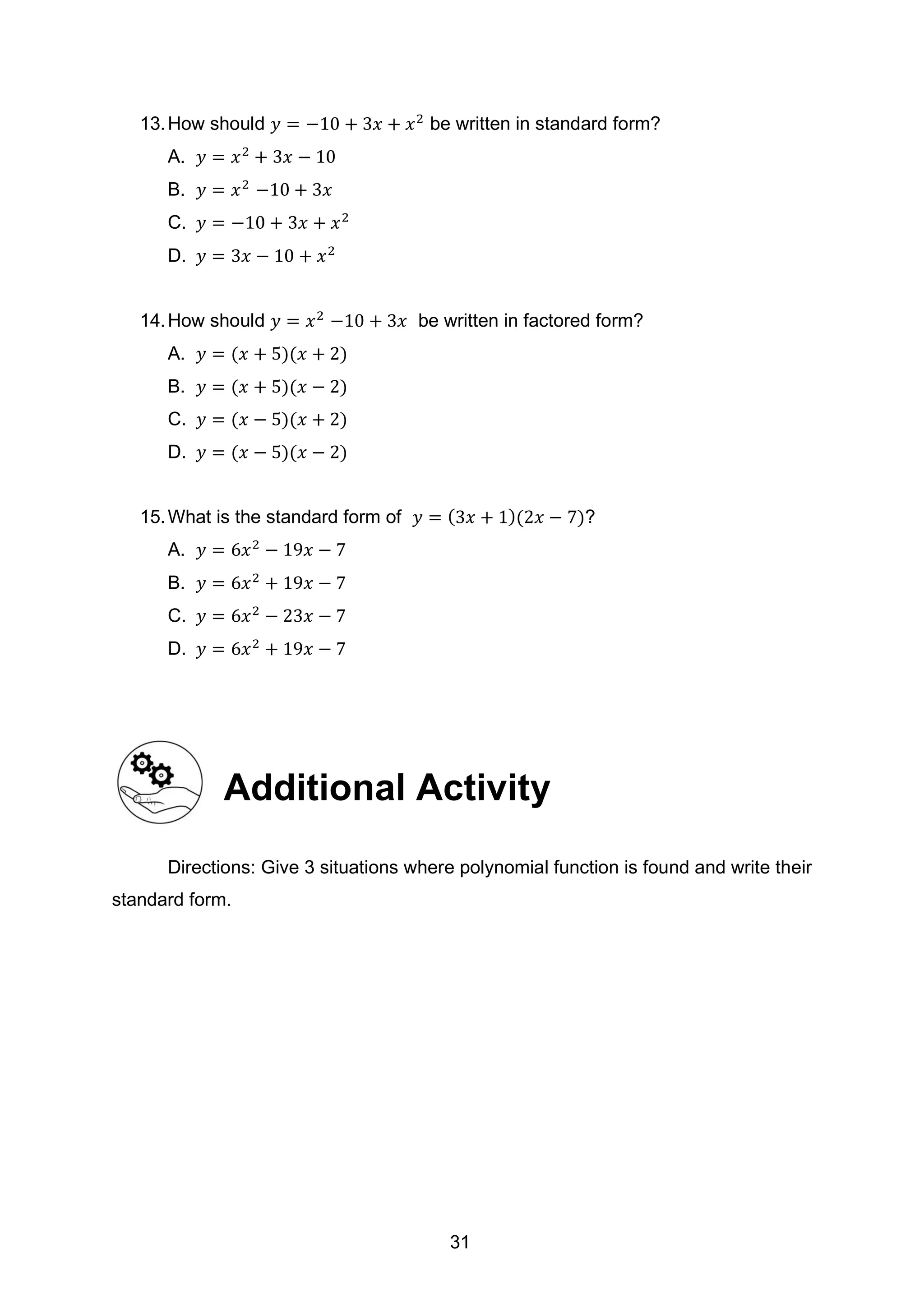 13.How should 𝑦 = −10 + 3𝑥 + 𝑥2
be written in standard form?
A. 𝑦 = 𝑥2
+ 3𝑥 − 10
B. 𝑦 = 𝑥2
−10 + 3𝑥
C. 𝑦 = −10 + 3𝑥 + 𝑥2
D. 𝑦 = 3𝑥 − 10 + 𝑥2
14.How should 𝑦 = 𝑥2
−10 + 3𝑥 be written in factored form?
A. 𝑦 = (𝑥 + 5)(𝑥 + 2)
B. 𝑦 = (𝑥 + 5)(𝑥 − 2)
C. 𝑦 = (𝑥 − 5)(𝑥 + 2)
D. 𝑦 = (𝑥 − 5)(𝑥 − 2)
15.What is the standard form of 𝑦 = (3𝑥 + 1)(2𝑥 − 7)?
A. 𝑦 = 6𝑥2
− 19𝑥 − 7
B. 𝑦 = 6𝑥2
+ 19𝑥 − 7
C. 𝑦 = 6𝑥2
− 23𝑥 − 7
D. 𝑦 = 6𝑥2
+ 19𝑥 − 7
Additional Activity
Directions: Give 3 situations where polynomial function is found and write their
standard form.
31
 