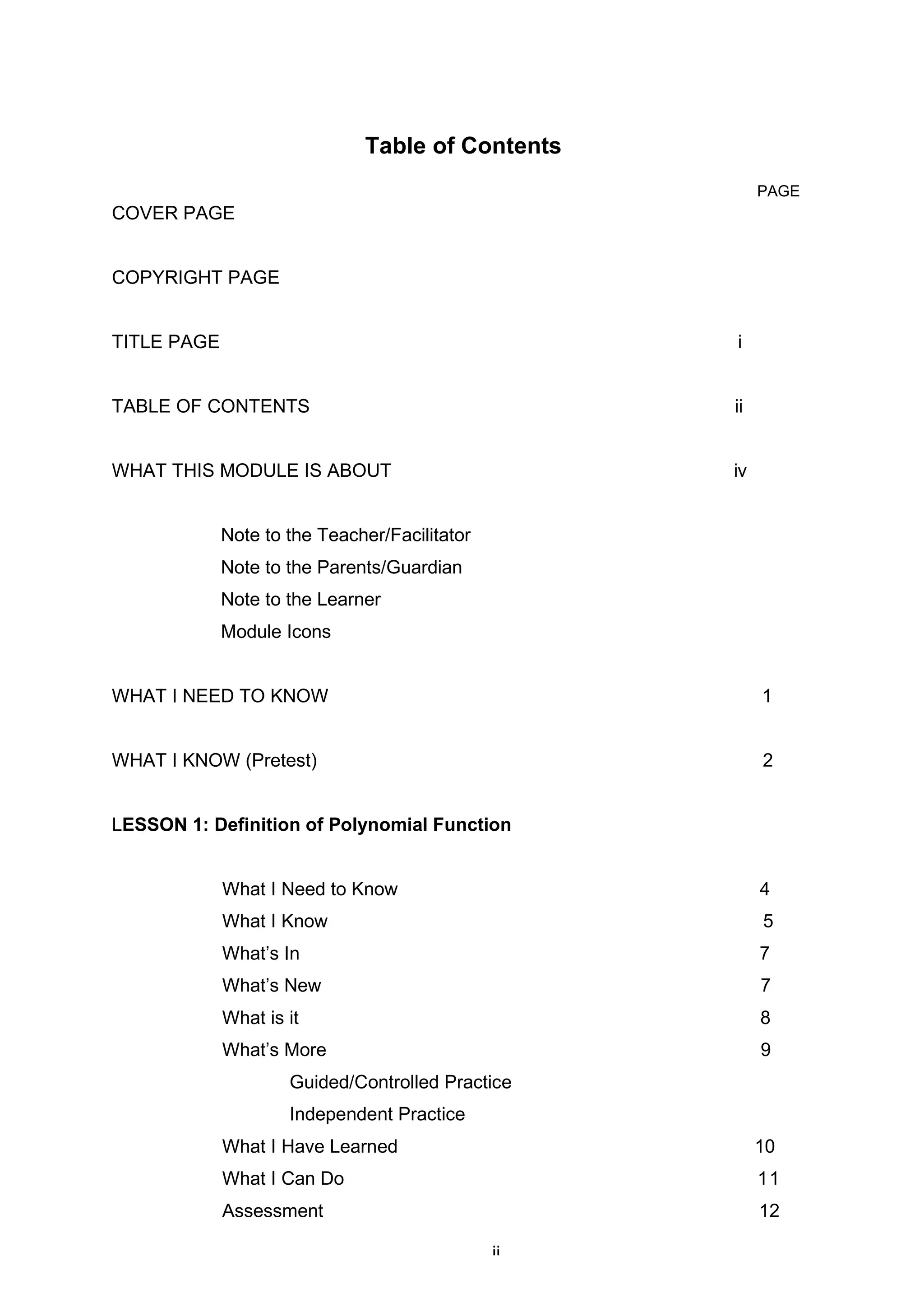 Table of Contents
PAGE
COVER PAGE
COPYRIGHT PAGE
TITLE PAGE i
TABLE OF CONTENTS ii
WHAT THIS MODULE IS ABOUT iv
Note to the Teacher/Facilitator
Note to the Parents/Guardian
Note to the Learner
Module Icons
WHAT I NEED TO KNOW 1
WHAT I KNOW (Pretest) 2
LESSON 1: Definition of Polynomial Function
What I Need to Know 4
What I Know 5
What’s In 7
What’s New 7
What is it 8
What’s More 9
Guided/Controlled Practice
Independent Practice
What I Have Learned 10
What I Can Do 11
Assessment 12
Guided Assessment
ii
 