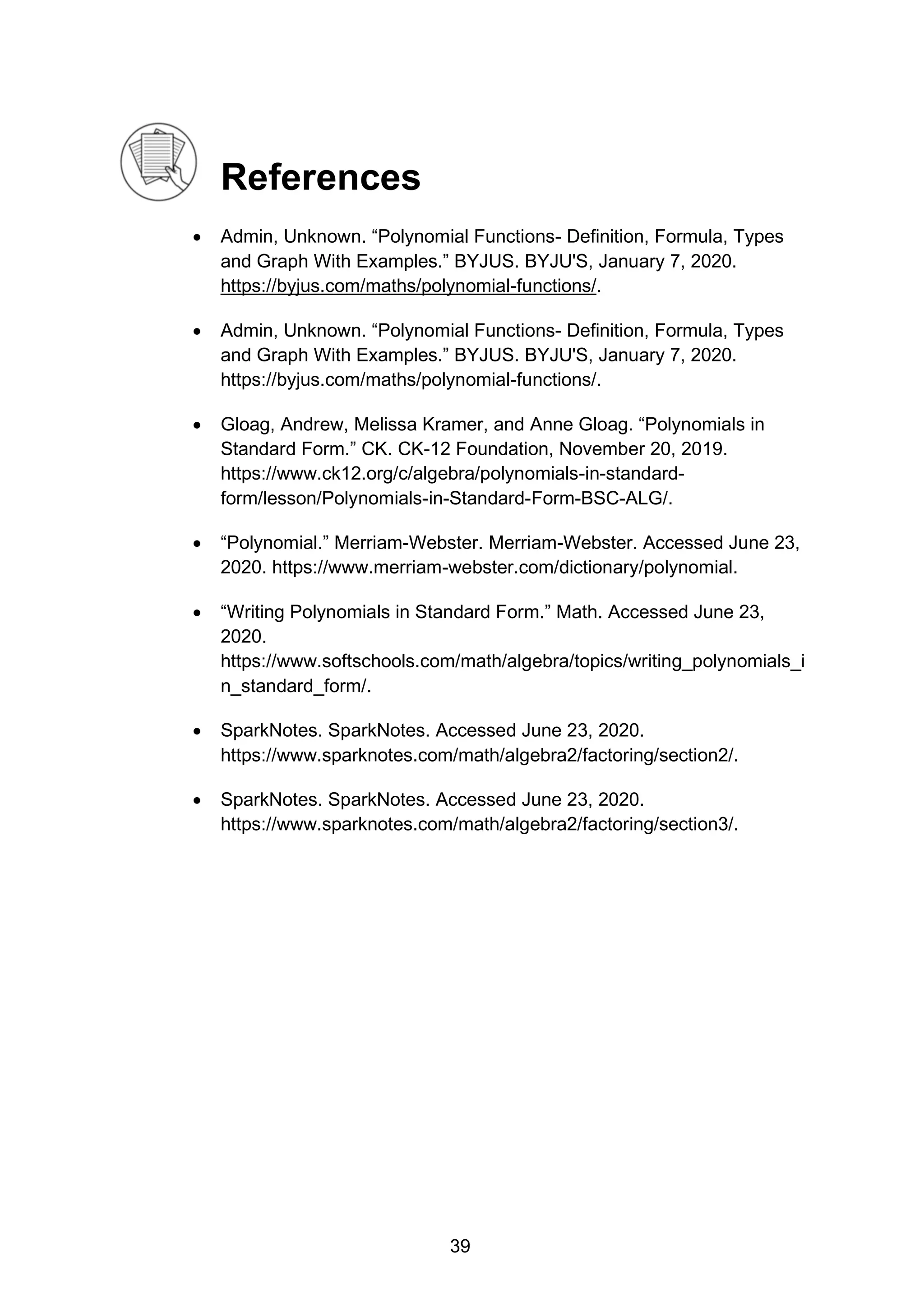 References
• Admin, Unknown. “Polynomial Functions- Definition, Formula, Types
and Graph With Examples.” BYJUS. BYJU'S, January 7, 2020.
https://byjus.com/maths/polynomial-functions/.
• Admin, Unknown. “Polynomial Functions- Definition, Formula, Types
and Graph With Examples.” BYJUS. BYJU'S, January 7, 2020.
https://byjus.com/maths/polynomial-functions/.
• Gloag, Andrew, Melissa Kramer, and Anne Gloag. “Polynomials in
Standard Form.” CK. CK-12 Foundation, November 20, 2019.
https://www.ck12.org/c/algebra/polynomials-in-standard-
form/lesson/Polynomials-in-Standard-Form-BSC-ALG/.
• “Polynomial.” Merriam-Webster. Merriam-Webster. Accessed June 23,
2020. https://www.merriam-webster.com/dictionary/polynomial.
• “Writing Polynomials in Standard Form.” Math. Accessed June 23,
2020.
https://www.softschools.com/math/algebra/topics/writing_polynomials_i
n_standard_form/.
• SparkNotes. SparkNotes. Accessed June 23, 2020.
https://www.sparknotes.com/math/algebra2/factoring/section2/.
• SparkNotes. SparkNotes. Accessed June 23, 2020.
https://www.sparknotes.com/math/algebra2/factoring/section3/.
39
 