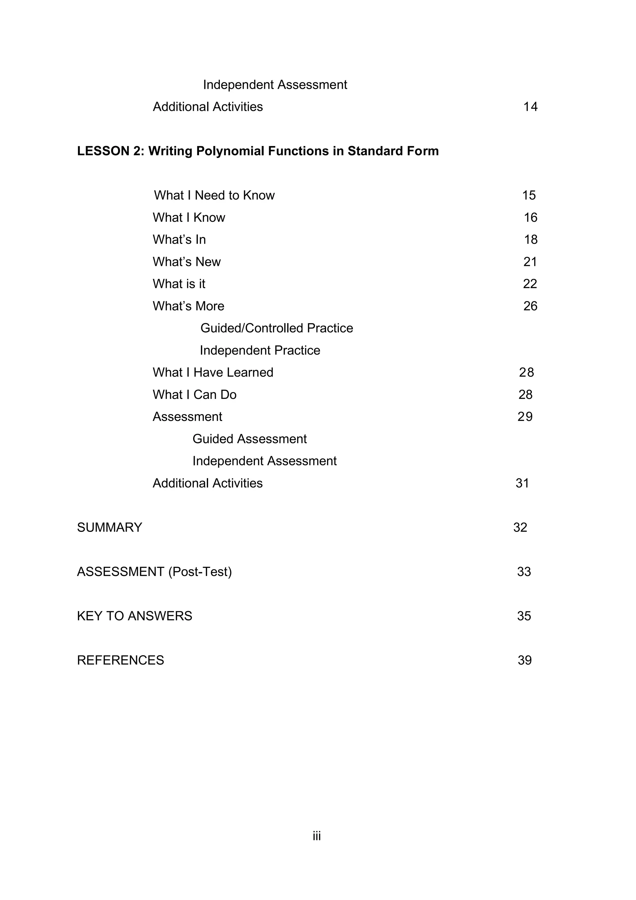 Independent Assessment
Additional Activities 14
LESSON 2: Writing Polynomial Functions in Standard Form
What I Need to Know 15
What I Know 16
What’s In 18
What’s New 21
What is it 22
What’s More 26
Guided/Controlled Practice
Independent Practice
What I Have Learned 28
What I Can Do 28
Assessment 29
Guided Assessment
Independent Assessment
Additional Activities 31
SUMMARY 32
ASSESSMENT (Post-Test) 33
KEY TO ANSWERS 35
REFERENCES 39
iii
 