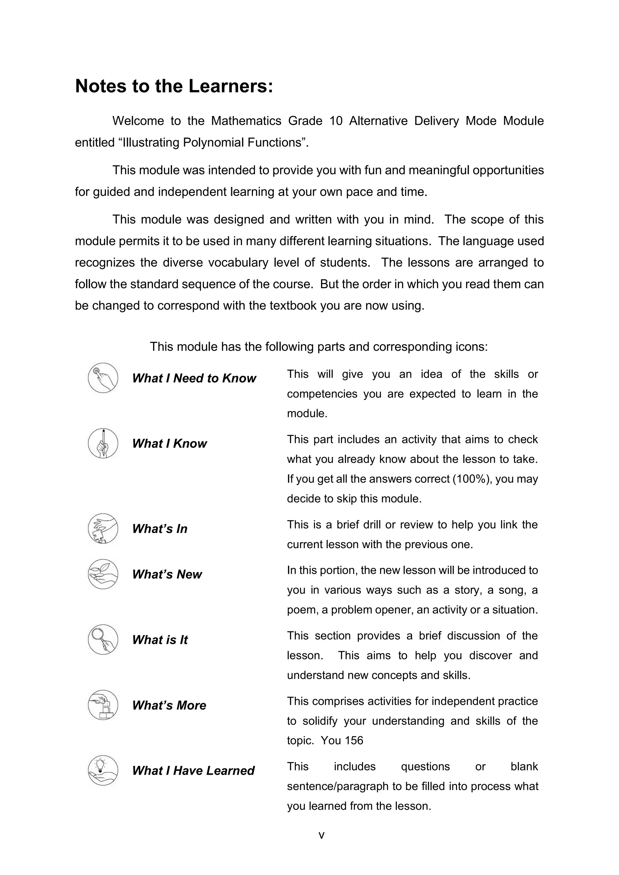Notes to the Learners:
Welcome to the Mathematics Grade 10 Alternative Delivery Mode Module
entitled “Illustrating Polynomial Functions”.
This module was intended to provide you with fun and meaningful opportunities
for guided and independent learning at your own pace and time.
This module was designed and written with you in mind. The scope of this
module permits it to be used in many different learning situations. The language used
recognizes the diverse vocabulary level of students. The lessons are arranged to
follow the standard sequence of the course. But the order in which you read them can
be changed to correspond with the textbook you are now using.
This module has the following parts and corresponding icons:
What I Need to Know This will give you an idea of the skills or
competencies you are expected to learn in the
module.
What I Know This part includes an activity that aims to check
what you already know about the lesson to take.
If you get all the answers correct (100%), you may
decide to skip this module.
What’s In This is a brief drill or review to help you link the
current lesson with the previous one.
What’s New In this portion, the new lesson will be introduced to
you in various ways such as a story, a song, a
poem, a problem opener, an activity or a situation.
What is It This section provides a brief discussion of the
lesson. This aims to help you discover and
understand new concepts and skills.
What’s More This comprises activities for independent practice
to solidify your understanding and skills of the
topic. You 156
What I Have Learned This includes questions or blank
sentence/paragraph to be filled into process what
you learned from the lesson.
v
 