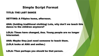 Simple Script Format
TITLE: THE LAST DANCE
SETTING: A Filipino home, afternoon.
ANA: (holding traditional clothing) Lola, why don't we teach this
dance to the children anymore?
LOLA: Times have changed, Ana. Young people are no longer
interested.
ANA: Maybe they just need someone to teach them.
(LOLA looks at ANA and smiles.)
LOLA: Then perhaps you should be that person.
 