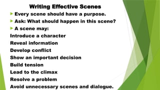 Writing Effective Scenes
 Every scene should have a purpose.
 Ask: What should happen in this scene?
 A scene may:
Introduce a character
Reveal information
Develop conflict
Show an important decision
Build tension
Lead to the climax
Resolve a problem
Avoid unnecessary scenes and dialogue.
 