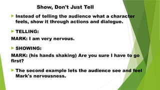 Show, Don't Just Tell
 Instead of telling the audience what a character
feels, show it through actions and dialogue.
 TELLING:
MARK: I am very nervous.
 SHOWING:
MARK: (his hands shaking) Are you sure I have to go
first?
 The second example lets the audience see and feel
Mark's nervousness.
 