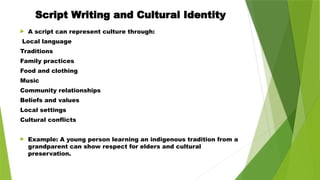 Script Writing and Cultural Identity
 A script can represent culture through:
Local language
Traditions
Family practices
Food and clothing
Music
Community relationships
Beliefs and values
Local settings
Cultural conflicts
 Example: A young person learning an indigenous tradition from a
grandparent can show respect for elders and cultural
preservation.
 
