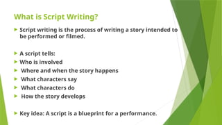 What is Script Writing?
 Script writing is the process of writing a story intended to
be performed or filmed.
 A script tells:
 Who is involved
 Where and when the story happens
 What characters say
 What characters do
 How the story develops
 Key idea: A script is a blueprint for a performance.
 