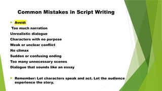 Common Mistakes in Script Writing
 Avoid:
Too much narration
Unrealistic dialogue
Characters with no purpose
Weak or unclear conflict
No climax
Sudden or confusing ending
Too many unnecessary scenes
Dialogue that sounds like an essay
 Remember: Let characters speak and act. Let the audience
experience the story.
 