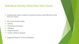 Individual Activity: Write Your Own Scene
 Using the plot outline created in the previous lesson, write ONE short scene
from your drama.
 Your scene should include:
 • Setting
 • At least two characters
 • Dialogue
 • Stage directions
 • A clear conflict or purpose
 Suggested length: 8–12 lines of dialogue
 