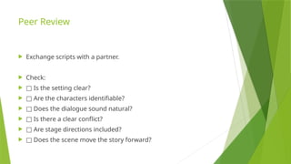 Peer Review
 Exchange scripts with a partner.
 Check:
 □ Is the setting clear?
 □ Are the characters identifiable?
 □ Does the dialogue sound natural?
 □ Is there a clear conflict?
 □ Are stage directions included?
 □ Does the scene move the story forward?
 