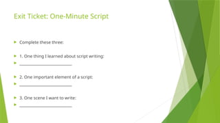 Exit Ticket: One-Minute Script
 Complete these three:
 1. One thing I learned about script writing:
 ____________________________
 2. One important element of a script:
 ____________________________
 3. One scene I want to write:
 ____________________________
 