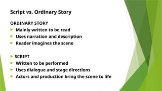 Script vs. Ordinary Story
ORDINARY STORY
 Mainly written to be read
 Uses narration and description
 Reader imagines the scene
 SCRIPT
 Written to be performed
 Uses dialogue and stage directions
 Actors and production bring the scene to life
 