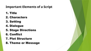 Important Elements of a Script
1. Title
2. Characters
3. Setting
4. Dialogue
5. Stage Directions
6. Conflict
7. Plot Structure
8. Theme or Message
 