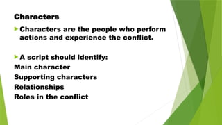 Characters
 Characters are the people who perform
actions and experience the conflict.
 A script should identify:
Main character
Supporting characters
Relationships
Roles in the conflict
 