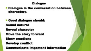 Dialogue
 Dialogue is the conversation between
characters.
 Good dialogue should:
Sound natural
Reveal character
Move the story forward
Show emotions
Develop conflict
Communicate important information
 
