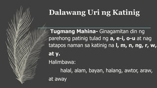 Dalawang Uri ng Katinig
Tugmang Mahina- Ginagamitan din ng
parehong patinig tulad ng a, e-i, o-u at nag
tatapos naman sa katinig na l, m, n, ng, r, w,
at y.
Halimbawa:
halal, alam, bayan, halang, awtor, araw,
at away
 