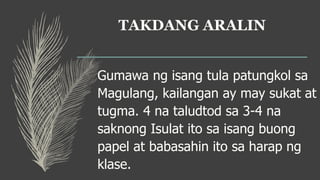 TAKDANG ARALIN
Gumawa ng isang tula patungkol sa
Magulang, kailangan ay may sukat at
tugma. 4 na taludtod sa 3-4 na
saknong Isulat ito sa isang buong
papel at babasahin ito sa harap ng
klase.
 