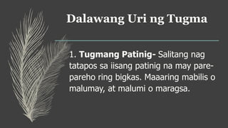 Dalawang Uri ng Tugma
1. Tugmang Patinig- Salitang nag
tatapos sa iisang patinig na may pare-
pareho ring bigkas. Maaaring mabilis o
malumay, at malumi o maragsa.
 