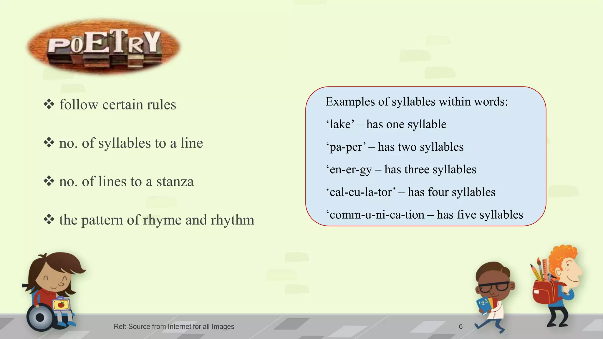 Ref: Source from Internet for all Images 6
 follow certain rules
 no. of syllables to a line
 no. of lines to a stanza
 the pattern of rhyme and rhythm
Examples of syllables within words:
‘lake’ – has one syllable
‘pa-per’ – has two syllables
‘en-er-gy – has three syllables
‘cal-cu-la-tor’ – has four syllables
‘comm-u-ni-ca-tion – has five syllables
 