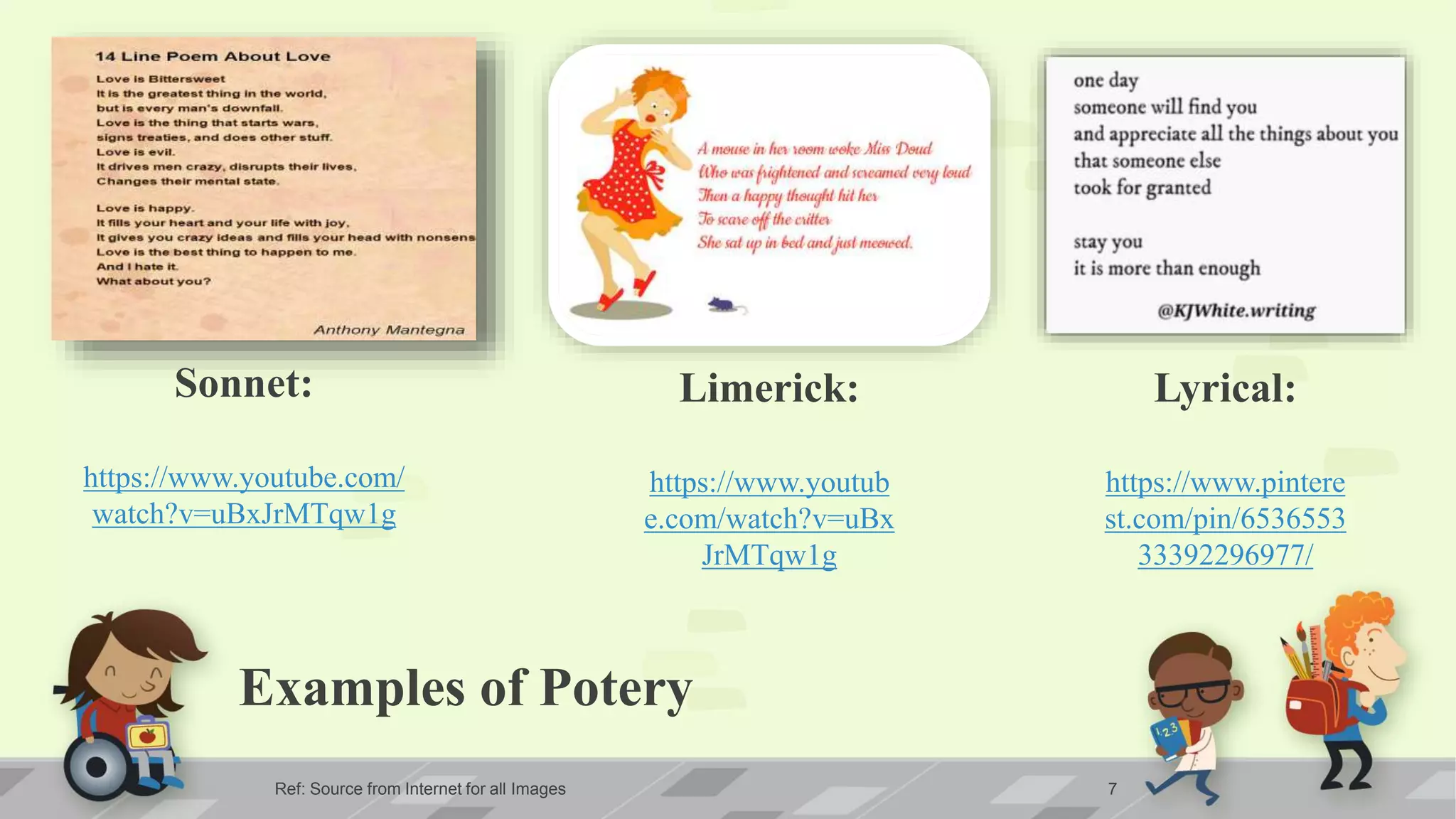 Examples of Potery
Ref: Source from Internet for all Images 7
Sonnet:
https://www.youtube.com/
watch?v=uBxJrMTqw1g
Limerick:
https://www.youtub
e.com/watch?v=uBx
JrMTqw1g
Lyrical:
https://www.pintere
st.com/pin/6536553
33392296977/
 
