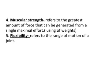 4. Muscular strength- refers to the greatest
amount of force that can be generated from a
single maximal effort.( using of weights)
5. Flexibility- refers to the range of motion of a
joint.
 