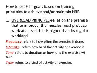 How to set FITT goals based on training
principles to achieve and/or maintain HRF.
1. OVERLOAD PRINCIPLE-relies on the premise
that to improve, the muscles must produce
work at a level that is higher than its regular
workload.
Frequency-refers to how often the exercise is done.
Intensity- refers how hard the activity or exercise is.
Time- refers to duration or how long the exercise will
take.
Type- refers to a kind of activity or exercise.
 