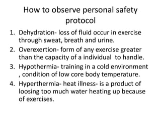 How to observe personal safety
protocol
1. Dehydration- loss of fluid occur in exercise
through sweat, breath and urine.
2. Overexertion- form of any exercise greater
than the capacity of a individual to handle.
3. Hypothermia- training in a cold environment
, condition of low core body temperature.
4. Hyperthermia- heat illness- is a product of
loosing too much water heating up because
of exercises.
 