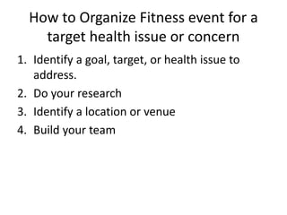 How to Organize Fitness event for a
target health issue or concern
1. Identify a goal, target, or health issue to
address.
2. Do your research
3. Identify a location or venue
4. Build your team
 