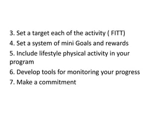 3. Set a target each of the activity ( FITT)
4. Set a system of mini Goals and rewards
5. Include lifestyle physical activity in your
program
6. Develop tools for monitoring your progress
7. Make a commitment
 