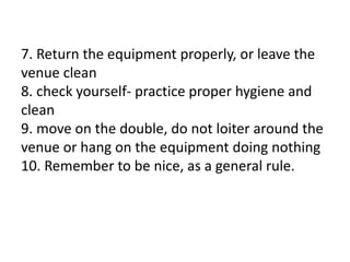 7. Return the equipment properly, or leave the
venue clean
8. check yourself- practice proper hygiene and
clean
9. move on the double, do not loiter around the
venue or hang on the equipment doing nothing
10. Remember to be nice, as a general rule.
 
