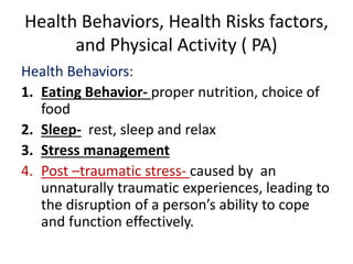 Health Behaviors, Health Risks factors,
and Physical Activity ( PA)
Health Behaviors:
1. Eating Behavior- proper nutrition, choice of
food
2. Sleep- rest, sleep and relax
3. Stress management
4. Post –traumatic stress- caused by an
unnaturally traumatic experiences, leading to
the disruption of a person’s ability to cope
and function effectively.
 