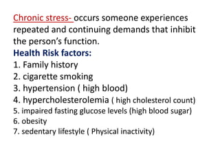 Chronic stress- occurs someone experiences
repeated and continuing demands that inhibit
the person’s function.
Health Risk factors:
1. Family history
2. cigarette smoking
3. hypertension ( high blood)
4. hypercholesterolemia ( high cholesterol count)
5. impaired fasting glucose levels (high blood sugar)
6. obesity
7. sedentary lifestyle ( Physical inactivity)
 
