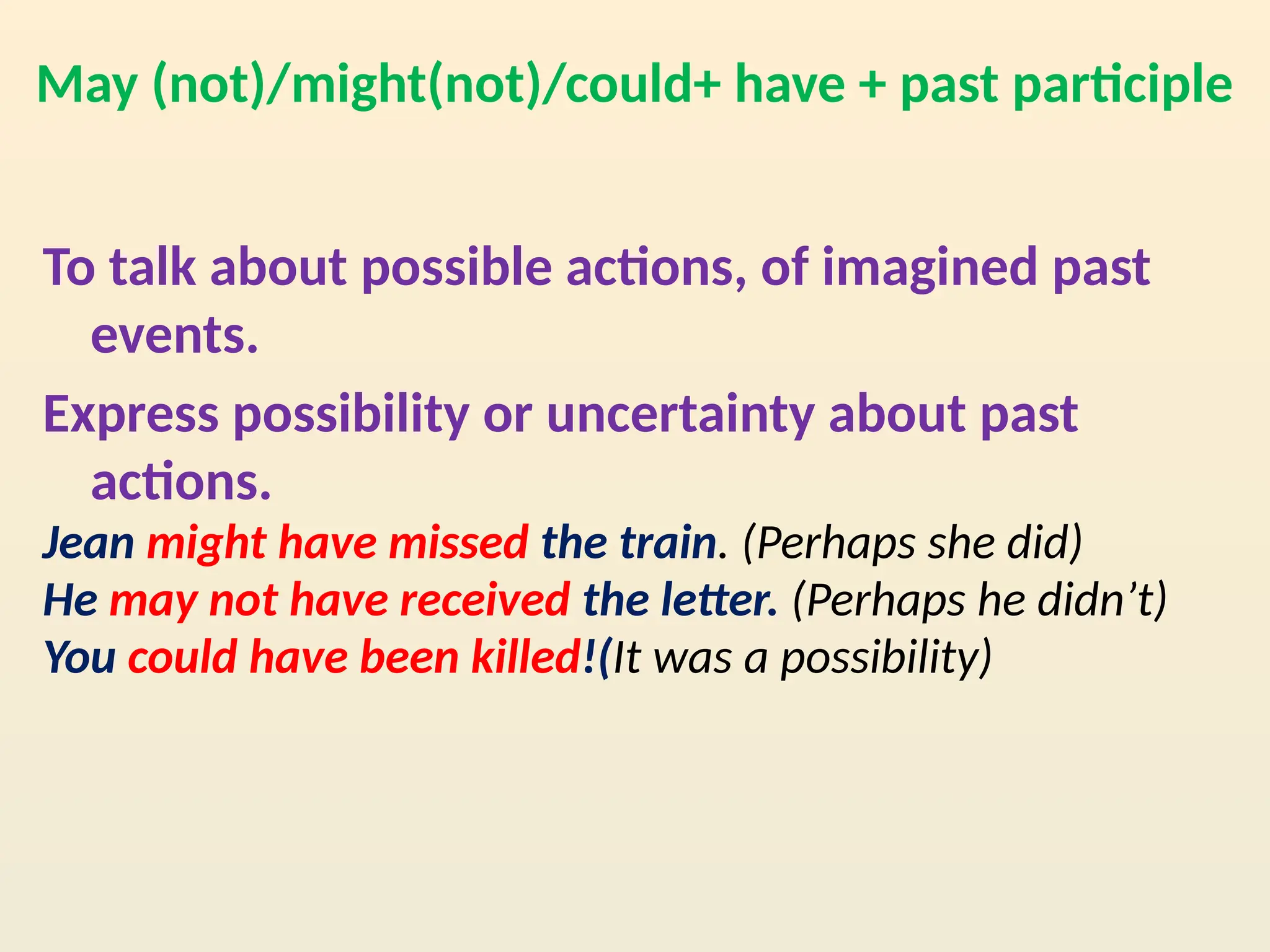 May (not)/might(not)/could+ have + past participle
To talk about possible actions, of imagined past
events.
Express possibility or uncertainty about past
actions.
Jean might have missed the train. (Perhaps she did)
He may not have received the letter. (Perhaps he didn’t)
You could have been killed!(It was a possibility)
 
