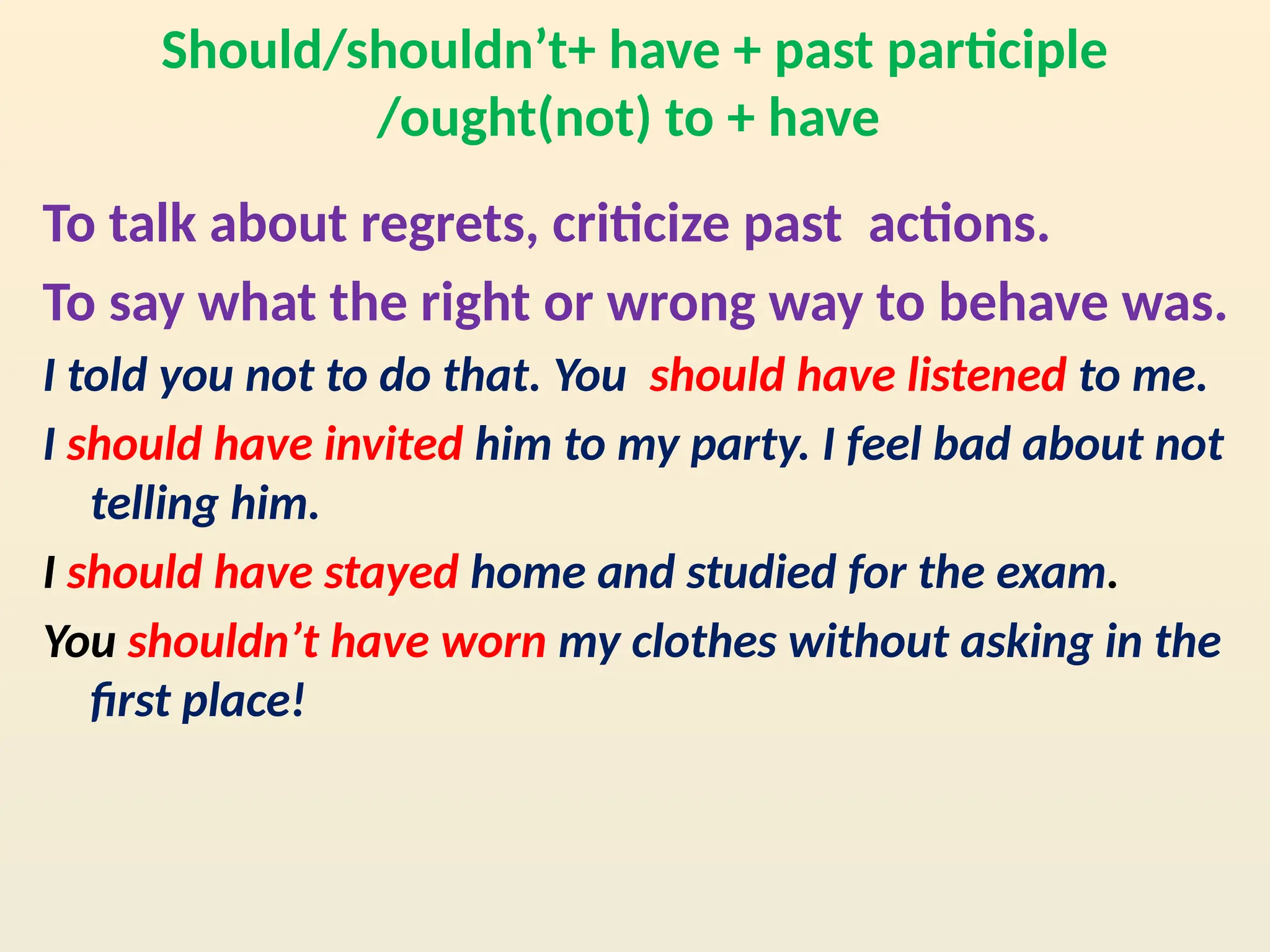 Should/shouldn’t+ have + past participle
/ought(not) to + have
To talk about regrets, criticize past actions.
To say what the right or wrong way to behave was.
I told you not to do that. You should have listened to me.
I should have invited him to my party. I feel bad about not
telling him.
I should have stayed home and studied for the exam.
You shouldn’t have worn my clothes without asking in the
first place!
 