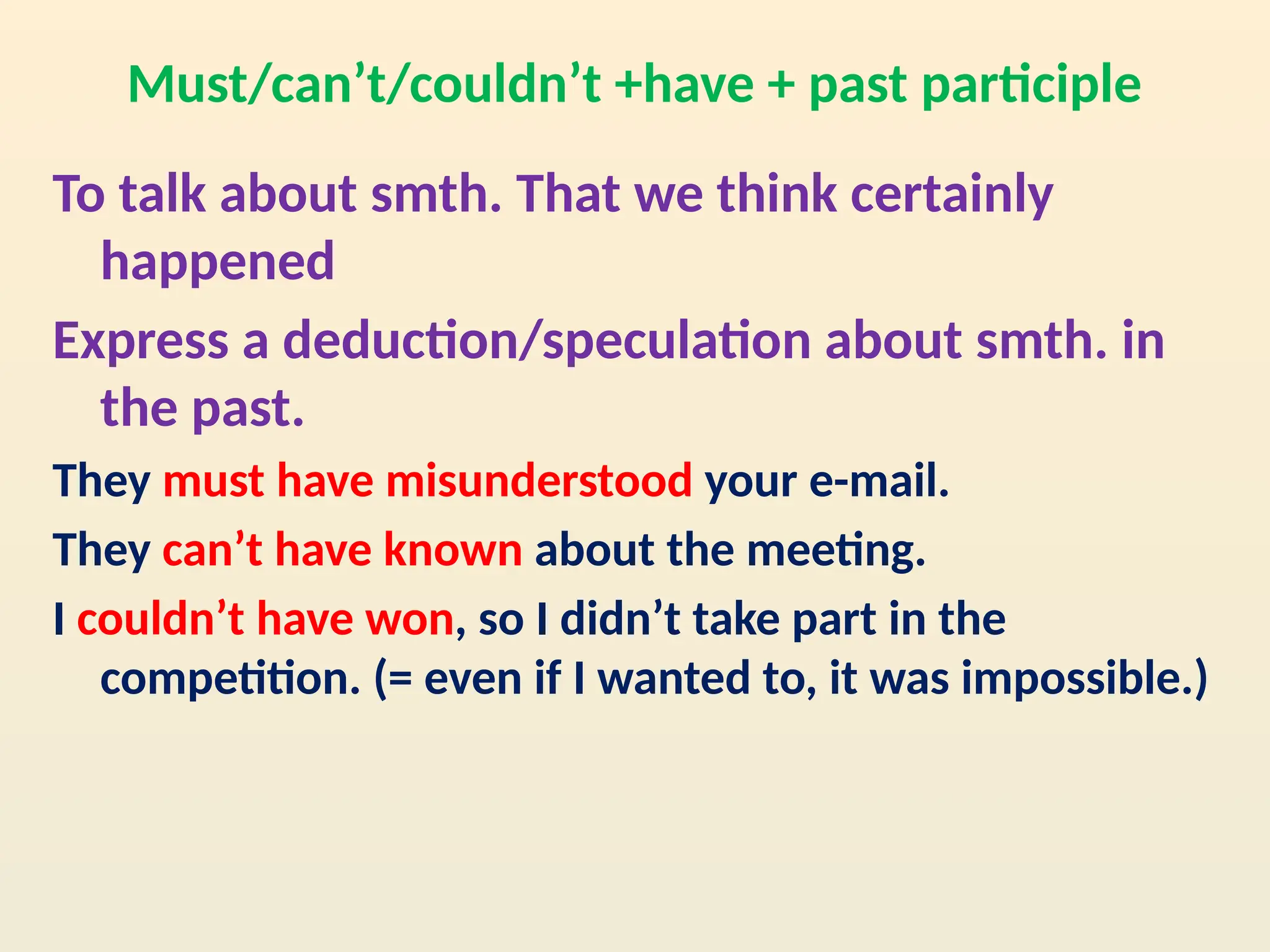 Must/can’t/couldn’t +have + past participle
To talk about smth. That we think certainly
happened
Express a deduction/speculation about smth. in
the past.
They must have misunderstood your e-mail.
They can’t have known about the meeting.
I couldn’t have won, so I didn’t take part in the
competition. (= even if I wanted to, it was impossible.)
 