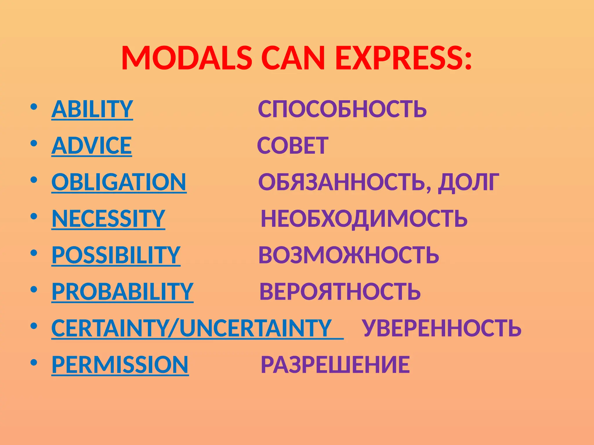 MODALS CAN EXPRESS:
• ABILITY СПОСОБНОСТЬ
• ADVICE СОВЕТ
• OBLIGATION ОБЯЗАННОСТЬ, ДОЛГ
• NECESSITY НЕОБХОДИМОСТЬ
• POSSIBILITY ВОЗМОЖНОСТЬ
• PROBABILITY ВЕРОЯТНОСТЬ
• CERTAINTY/UNCERTAINTY УВЕРЕННОСТЬ
• PERMISSION РАЗРЕШЕНИЕ
 