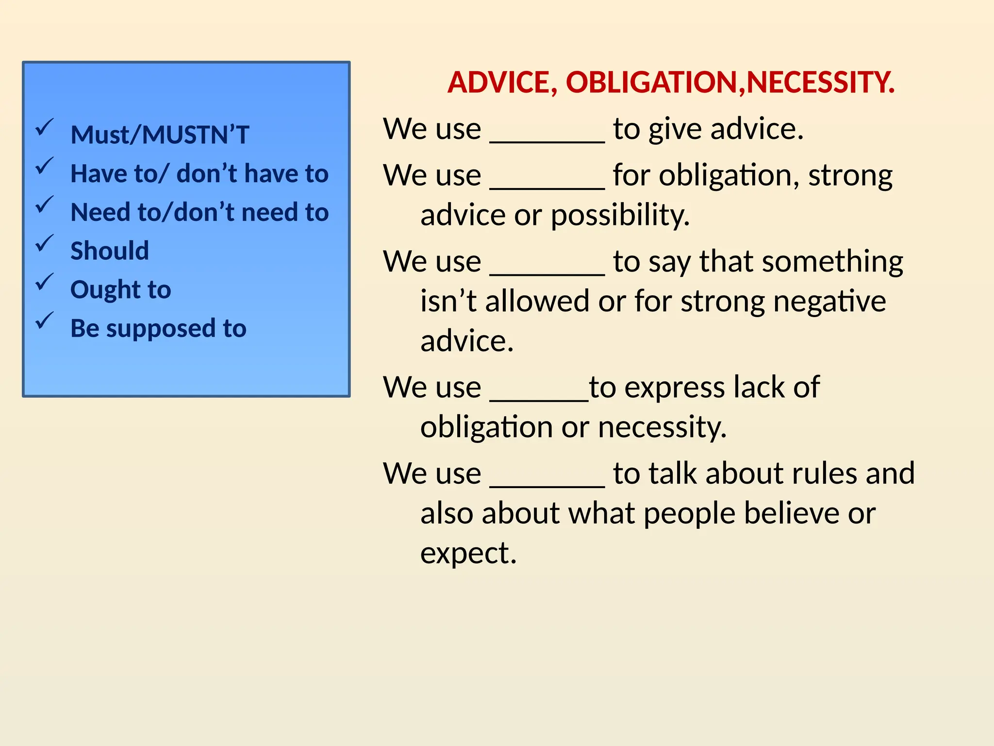 ADVICE, OBLIGATION,NECESSITY.
We use _______ to give advice.
We use _______ for obligation, strong
advice or possibility.
We use _______ to say that something
isn’t allowed or for strong negative
advice.
We use ______to express lack of
obligation or necessity.
We use _______ to talk about rules and
also about what people believe or
expect.
 Must/MUSTN’T
 Have to/ don’t have to
 Need to/don’t need to
 Should
 Ought to
 Be supposed to
 