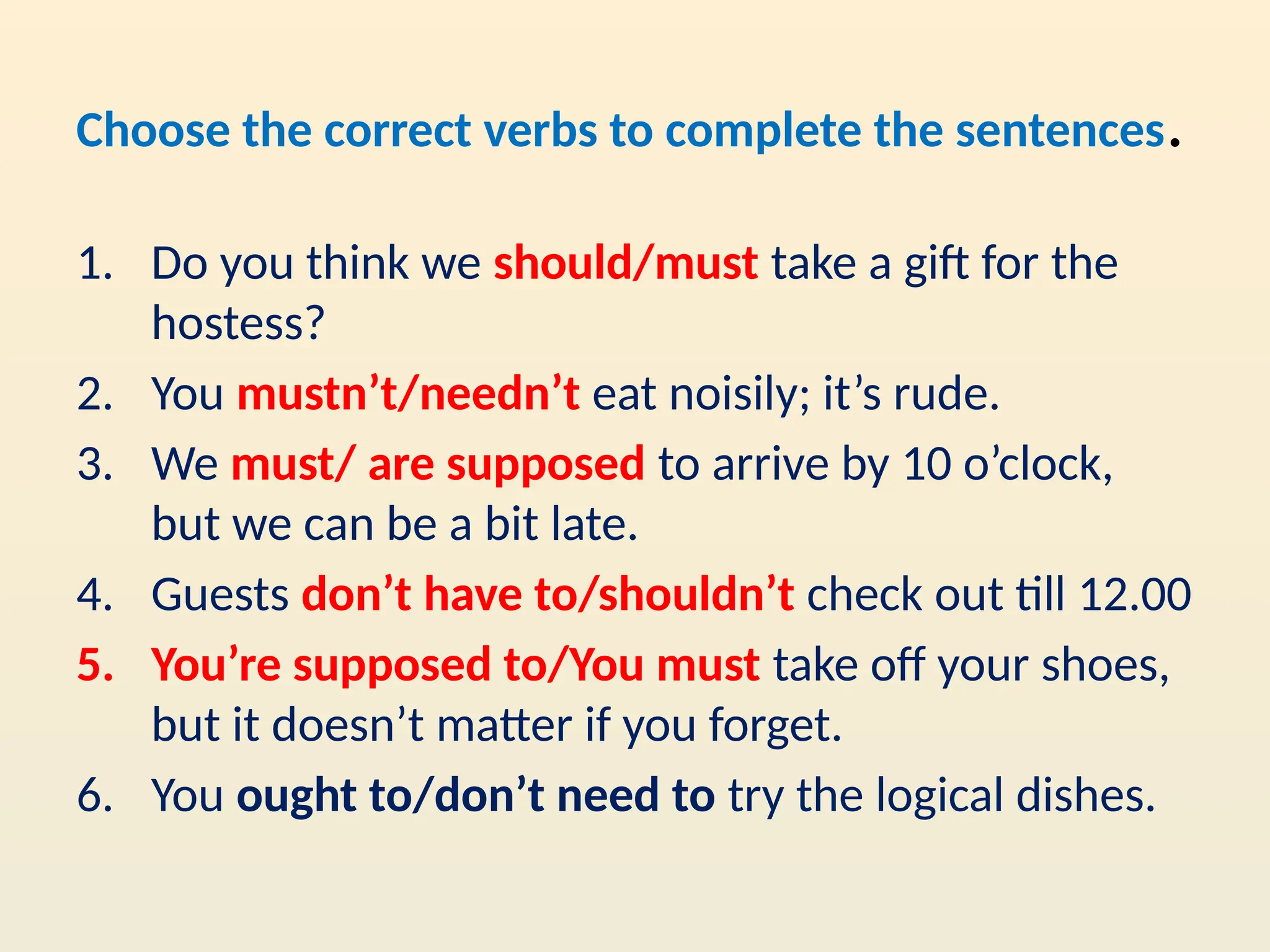 Choose the correct verbs to complete the sentences.
1. Do you think we should/must take a gift for the
hostess?
2. You mustn’t/needn’t eat noisily; it’s rude.
3. We must/ are supposed to arrive by 10 o’clock,
but we can be a bit late.
4. Guests don’t have to/shouldn’t check out till 12.00
5. You’re supposed to/You must take off your shoes,
but it doesn’t matter if you forget.
6. You ought to/don’t need to try the logical dishes.
 